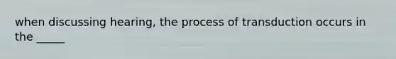 when discussing hearing, the process of transduction occurs in the _____