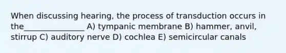 When discussing hearing, the process of transduction occurs in the_______________ A) tympanic membrane B) hammer, anvil, stirrup C) auditory nerve D) cochlea E) semicircular canals