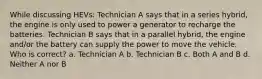 While discussing HEVs: Technician A says that in a series hybrid, the engine is only used to power a generator to recharge the batteries. Technician B says that in a parallel hybrid, the engine and/or the battery can supply the power to move the vehicle. Who is correct? a. Technician A b. Technician B c. Both A and B d. Neither A nor B