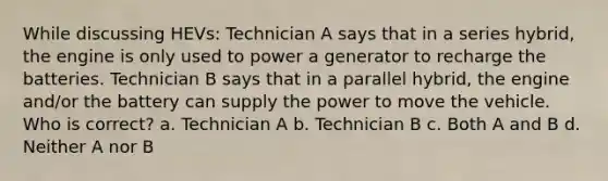 While discussing HEVs: Technician A says that in a series hybrid, the engine is only used to power a generator to recharge the batteries. Technician B says that in a parallel hybrid, the engine and/or the battery can supply the power to move the vehicle. Who is correct? a. Technician A b. Technician B c. Both A and B d. Neither A nor B