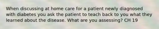 When discussing at home care for a patient newly diagnosed with diabetes you ask the patient to teach back to you what they learned about the disease. What are you assessing? CH 19