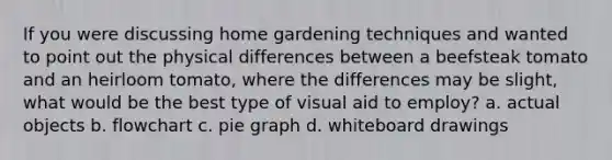 If you were discussing home gardening techniques and wanted to point out the physical differences between a beefsteak tomato and an heirloom tomato, where the differences may be slight, what would be the best type of visual aid to employ? a. actual objects b. flowchart c. pie graph d. whiteboard drawings