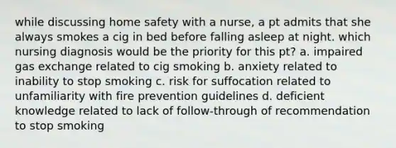 while discussing home safety with a nurse, a pt admits that she always smokes a cig in bed before falling asleep at night. which nursing diagnosis would be the priority for this pt? a. impaired gas exchange related to cig smoking b. anxiety related to inability to stop smoking c. risk for suffocation related to unfamiliarity with fire prevention guidelines d. deficient knowledge related to lack of follow-through of recommendation to stop smoking