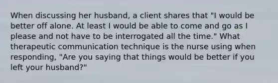 When discussing her husband, a client shares that "I would be better off alone. At least I would be able to come and go as I please and not have to be interrogated all the time." What therapeutic communication technique is the nurse using when responding, "Are you saying that things would be better if you left your husband?"