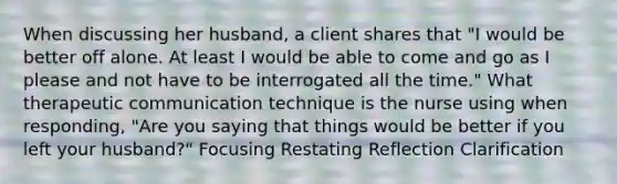 When discussing her husband, a client shares that "I would be better off alone. At least I would be able to come and go as I please and not have to be interrogated all the time." What therapeutic communication technique is the nurse using when responding, "Are you saying that things would be better if you left your husband?" Focusing Restating Reflection Clarification