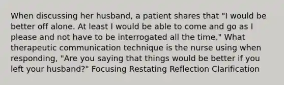 When discussing her husband, a patient shares that "I would be better off alone. At least I would be able to come and go as I please and not have to be interrogated all the time." What therapeutic communication technique is the nurse using when responding, "Are you saying that things would be better if you left your husband?" Focusing Restating Reflection Clarification