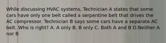 While discussing HVAC systems, Technician A states that some cars have only one belt called a serpentine belt that drives the AC compressor. Technician B says some cars have a separate AC belt. Who is right? A. A only B. B only C. Both A and B D.Neither A nor B