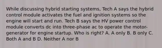 While discussing hybrid starting systems, Tech A says the hybrid control module activates the fuel and ignition systems so the engine will start and run. Tech B says the HV power control module converts dc into three-phase ac to operate the motor-generator for engine startup. Who is right? A. A only B. B only C. Both A and B D. Neither A nor B