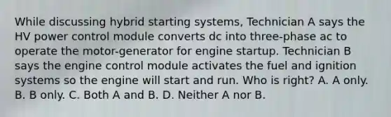 While discussing hybrid starting systems, Technician A says the HV power control module converts dc into three-phase ac to operate the motor-generator for engine startup. Technician B says the engine control module activates the fuel and ignition systems so the engine will start and run. Who is right? A. A only. B. B only. C. Both A and B. D. Neither A nor B.