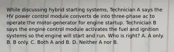 While discussing hybrid starting systems, Technician A says the HV power control module converts de into three-phase ac to operate the motor-generator for engine startup. Technician B says the engine control module activates the fuel and ignition systems so the engine will start and run. Who is right? A. A only. B. B only. C. Both A and B. D. Neither A nor B.