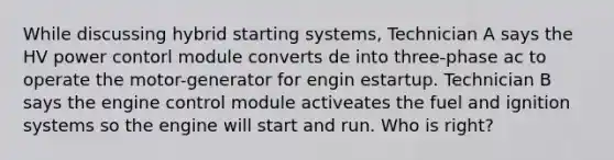 While discussing hybrid starting systems, Technician A says the HV power contorl module converts de into three-phase ac to operate the motor-generator for engin estartup. Technician B says the engine control module activeates the fuel and ignition systems so the engine will start and run. Who is right?