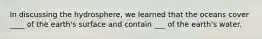 In discussing the hydrosphere, we learned that the oceans cover ____ of the earth's surface and contain ___ of the earth's water.