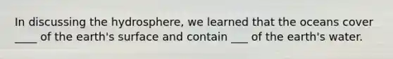 In discussing the hydrosphere, we learned that the oceans cover ____ of the earth's surface and contain ___ of the earth's water.