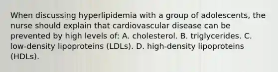 When discussing hyperlipidemia with a group of adolescents, the nurse should explain that cardiovascular disease can be prevented by high levels of: A. cholesterol. B. triglycerides. C. low-density lipoproteins (LDLs). D. high-density lipoproteins (HDLs).