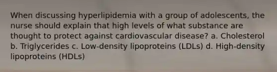 When discussing hyperlipidemia with a group of adolescents, the nurse should explain that high levels of what substance are thought to protect against cardiovascular disease? a. Cholesterol b. Triglycerides c. Low-density lipoproteins (LDLs) d. High-density lipoproteins (HDLs)