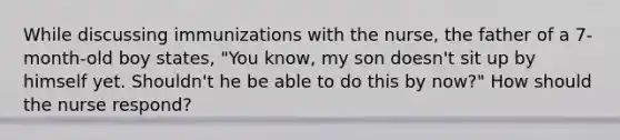 While discussing immunizations with the nurse, the father of a 7-month-old boy states, "You know, my son doesn't sit up by himself yet. Shouldn't he be able to do this by now?" How should the nurse respond?