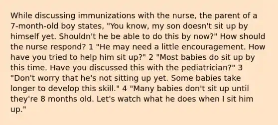 While discussing immunizations with the nurse, the parent of a 7-month-old boy states, "You know, my son doesn't sit up by himself yet. Shouldn't he be able to do this by now?" How should the nurse respond? 1 "He may need a little encouragement. How have you tried to help him sit up?" 2 "Most babies do sit up by this time. Have you discussed this with the pediatrician?" 3 "Don't worry that he's not sitting up yet. Some babies take longer to develop this skill." 4 "Many babies don't sit up until they're 8 months old. Let's watch what he does when I sit him up."