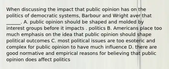 When discussing the impact that public opinion has on the politics of democratic systems, Barbour and Wright aver that ______. A. public opinion should be shaped and molded by interest groups before it impacts . politics B. Americans place too much emphasis on the idea that public opinion should shape political outcomes C. most political issues are too esoteric and complex for public opinion to have much influence D. there are good normative and empirical reasons for believing that public opinion does affect politics