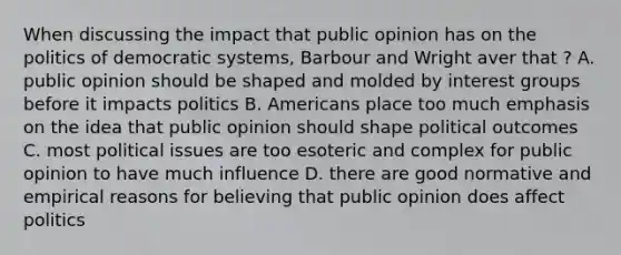 When discussing the impact that public opinion has on the politics of democratic systems, Barbour and Wright aver that ? A. public opinion should be shaped and molded by interest groups before it impacts politics B. Americans place too much emphasis on the idea that public opinion should shape political outcomes C. most political issues are too esoteric and complex for public opinion to have much influence D. there are good normative and empirical reasons for believing that public opinion does affect politics