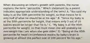 When discussing an infant's growth with parents, the nurse explains the term "percentile." Which statement by a parent indicates appropriate understanding of the term? A. "You said my baby is at the 50th percentile for weight, so that means he is only half of what he should be at his age." B. "Since my baby is at the 50th percentile for height, that means only 5 out of 10 babies would be longer than he is." C. "My baby is at the 95th percentile for weight, so that must mean she will probably be overweight like I am when she gets older." D. "Being at the 95th percentile for head circumference means by baby's brain is growing at almost the perfect size of 100 percent for his age."