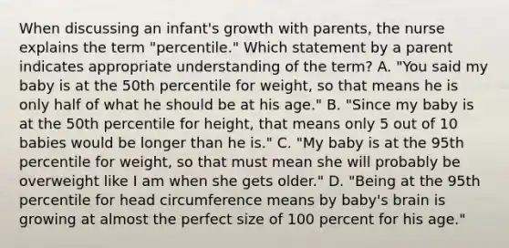 When discussing an infant's growth with parents, the nurse explains the term "percentile." Which statement by a parent indicates appropriate understanding of the term? A. "You said my baby is at the 50th percentile for weight, so that means he is only half of what he should be at his age." B. "Since my baby is at the 50th percentile for height, that means only 5 out of 10 babies would be longer than he is." C. "My baby is at the 95th percentile for weight, so that must mean she will probably be overweight like I am when she gets older." D. "Being at the 95th percentile for head circumference means by baby's brain is growing at almost the perfect size of 100 percent for his age."