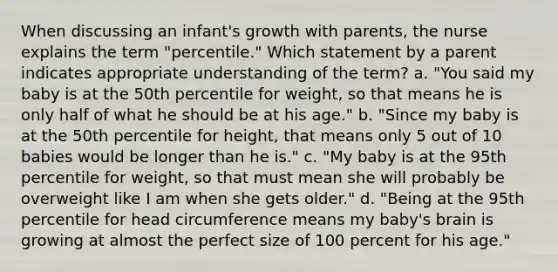 When discussing an infant's growth with parents, the nurse explains the term "percentile." Which statement by a parent indicates appropriate understanding of the term? a. "You said my baby is at the 50th percentile for weight, so that means he is only half of what he should be at his age." b. "Since my baby is at the 50th percentile for height, that means only 5 out of 10 babies would be longer than he is." c. "My baby is at the 95th percentile for weight, so that must mean she will probably be overweight like I am when she gets older." d. "Being at the 95th percentile for head circumference means my baby's brain is growing at almost the perfect size of 100 percent for his age."