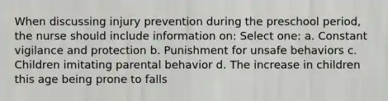 When discussing injury prevention during the preschool period, the nurse should include information on: Select one: a. Constant vigilance and protection b. Punishment for unsafe behaviors c. Children imitating parental behavior d. The increase in children this age being prone to falls