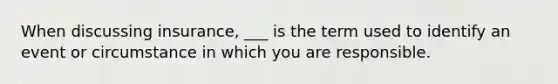 When discussing insurance, ___ is the term used to identify an event or circumstance in which you are responsible.
