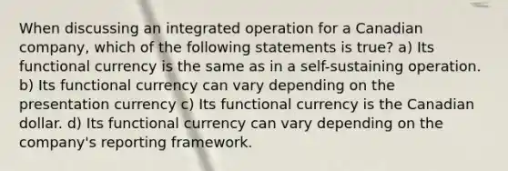 When discussing an integrated operation for a Canadian company, which of the following statements is true? a) Its functional currency is the same as in a self-sustaining operation. b) Its functional currency can vary depending on the presentation currency c) Its functional currency is the Canadian dollar. d) Its functional currency can vary depending on the company's reporting framework.