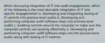 When discussing integration of IT into audit engagements, which of the following is the most desirable integration of IT into specific engagements? a. Developing and integrating testing of IT controls into process-level audits b. Developing and performing computer audit software steps into process-level audits c. Auditing controls around the computer to make sure the computer controls are working effectively d. Developing and performing computer audit software steps into the process-level audits along with testing of IT controls