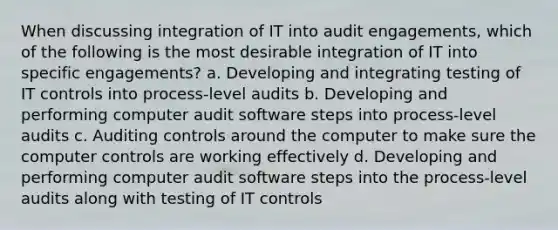 When discussing integration of IT into audit engagements, which of the following is the most desirable integration of IT into specific engagements? a. Developing and integrating testing of IT controls into process-level audits b. Developing and performing computer audit software steps into process-level audits c. Auditing controls around the computer to make sure the computer controls are working effectively d. Developing and performing computer audit software steps into the process-level audits along with testing of IT controls