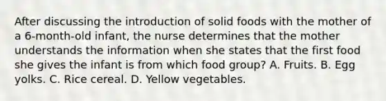 After discussing the introduction of solid foods with the mother of a 6-month-old infant, the nurse determines that the mother understands the information when she states that the first food she gives the infant is from which food group? A. Fruits. B. Egg yolks. C. Rice cereal. D. Yellow vegetables.