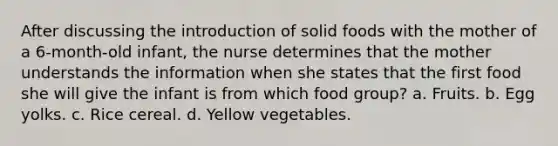 After discussing the introduction of solid foods with the mother of a 6-month-old infant, the nurse determines that the mother understands the information when she states that the first food she will give the infant is from which food group? a. Fruits. b. Egg yolks. c. Rice cereal. d. Yellow vegetables.