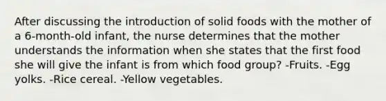 After discussing the introduction of solid foods with the mother of a 6-month-old infant, the nurse determines that the mother understands the information when she states that the first food she will give the infant is from which food group? -Fruits. -Egg yolks. -Rice cereal. -Yellow vegetables.