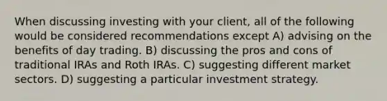 When discussing investing with your client, all of the following would be considered recommendations except A) advising on the benefits of day trading. B) discussing the pros and cons of traditional IRAs and Roth IRAs. C) suggesting different market sectors. D) suggesting a particular investment strategy.