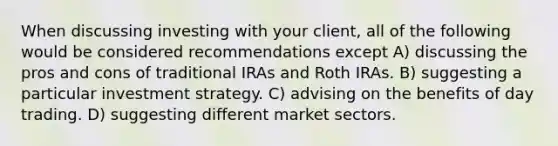 When discussing investing with your client, all of the following would be considered recommendations except A) discussing the pros and cons of traditional IRAs and Roth IRAs. B) suggesting a particular investment strategy. C) advising on the benefits of day trading. D) suggesting different market sectors.