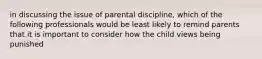 in discussing the issue of parental discipline, which of the following professionals would be least likely to remind parents that it is important to consider how the child views being punished