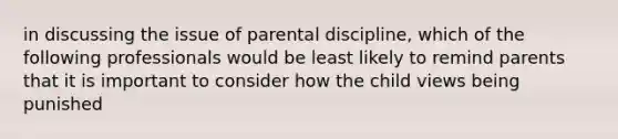 in discussing the issue of parental discipline, which of the following professionals would be least likely to remind parents that it is important to consider how the child views being punished