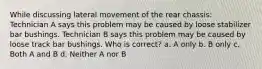 While discussing lateral movement of the rear chassis: Technician A says this problem may be caused by loose stabilizer bar bushings. Technician B says this problem may be caused by loose track bar bushings. Who is correct? a. A only b. B only c. Both A and B d. Neither A nor B