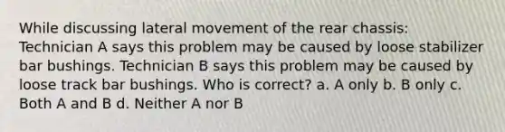 While discussing lateral movement of the rear chassis: Technician A says this problem may be caused by loose stabilizer bar bushings. Technician B says this problem may be caused by loose track bar bushings. Who is correct? a. A only b. B only c. Both A and B d. Neither A nor B