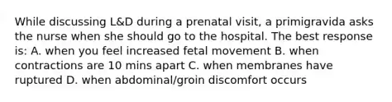 While discussing L&D during a prenatal visit, a primigravida asks the nurse when she should go to the hospital. The best response is: A. when you feel increased fetal movement B. when contractions are 10 mins apart C. when membranes have ruptured D. when abdominal/groin discomfort occurs