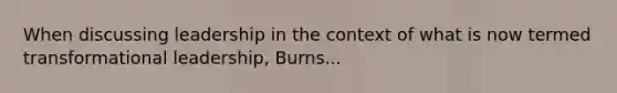 When discussing leadership in the context of what is now termed transformational leadership, Burns...