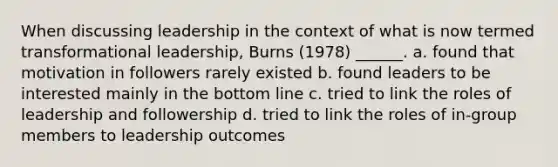 When discussing leadership in the context of what is now termed transformational leadership, Burns (1978) ______. a. found that motivation in followers rarely existed b. found leaders to be interested mainly in the bottom line c. tried to link the roles of leadership and followership d. tried to link the roles of in-group members to leadership outcomes