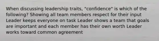 When discussing leadership traits, "confidence" is which of the following? Showing all team members respect for their input Leader keeps everyone on task Leader shows a team that goals are important and each member has their own worth Leader works toward common agreement