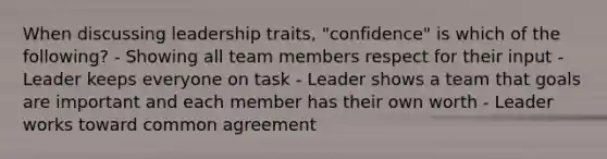 When discussing leadership traits, "confidence" is which of the following? - Showing all team members respect for their input - Leader keeps everyone on task - Leader shows a team that goals are important and each member has their own worth - Leader works toward common agreement