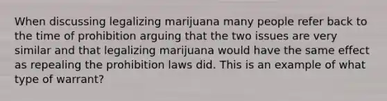 When discussing legalizing marijuana many people refer back to the time of prohibition arguing that the two issues are very similar and that legalizing marijuana would have the same effect as repealing the prohibition laws did. This is an example of what type of warrant?