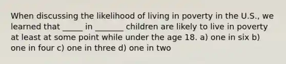 When discussing the likelihood of living in poverty in the U.S., we learned that _____ in _______ children are likely to live in poverty at least at some point while under the age 18. a) one in six b) one in four c) one in three d) one in two