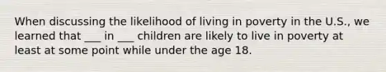 When discussing the likelihood of living in poverty in the U.S., we learned that ___ in ___ children are likely to live in poverty at least at some point while under the age 18.