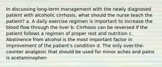 In discussing long-term management with the newly diagnosed patient with alcoholic cirrhosis, what should the nurse teach the patient? a. A daily exercise regimen is important to increase the blood flow through the liver b. Cirrhosis can be reversed if the patient follows a regimen of proper rest and nutrition c. Abstinence from alcohol is the most important factor in improvement of the patient's condition d. The only over-the-counter analgesic that should be used for minor aches and pains is acetaminophen