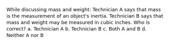 While discussing mass and weight: Technician A says that mass is the measurement of an object's inertia. Technician B says that mass and weight may be measured in cubic inches. Who is correct? a. Technician A b. Technician B c. Both A and B d. Neither A nor B